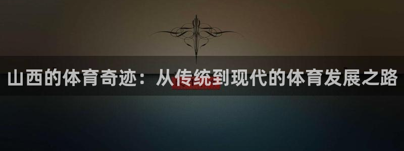 凯捷体育集团官网首页：山西的体育奇迹：从传统到现代的
