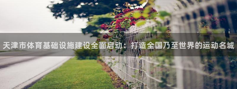 注册凯捷体育：天津市体育基础设施建设全面启动：打造全