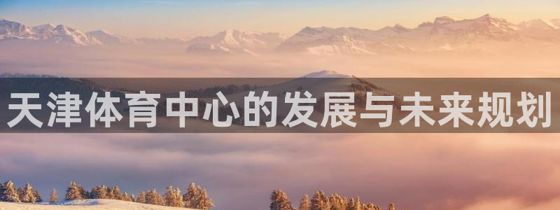 凯捷体育招商电话号码是多少：天津体育中心的发展与未来规划