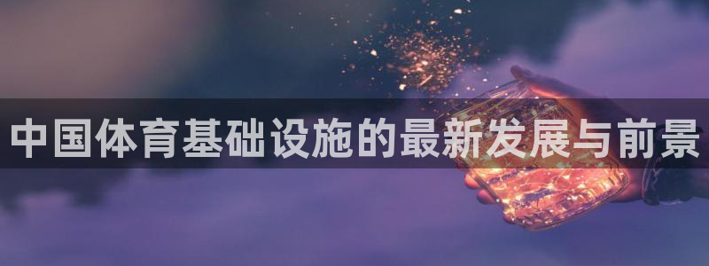 凯捷体育官方客服电话：中国体育基础设施的最新发展与前